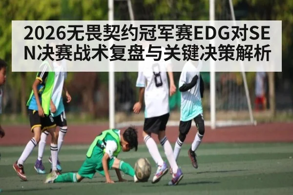 2026无畏契约冠军赛EDG对SEN决赛战术复盘与关键决策解析 - kaiyun